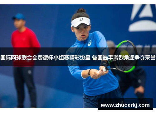 国际网球联合会费德杯小组赛精彩纷呈 各国选手激烈角逐争夺荣誉