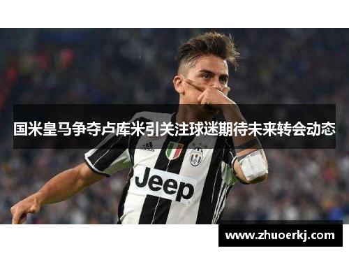 国米皇马争夺卢库米引关注球迷期待未来转会动态