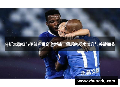 分析富勒姆与伊普斯维奇激烈战平背后的战术博弈与关键细节