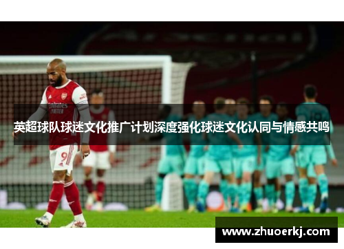 英超球队球迷文化推广计划深度强化球迷文化认同与情感共鸣
