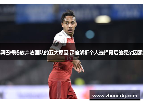 奥巴梅扬放弃法国队的五大原因 深度解析个人选择背后的复杂因素